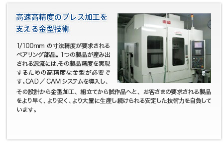 高速高精度のプレス加工を支える金型技術/1/100mmの寸法精度が要求されるベアリング部品。1つの製品が産み出される源流には、その製品精度を実現するための高精度な金型が必要です。CAD／CAMシステムを導入し、その設計から金型加工、組立てから試作品へと、お客さまの要求される製品をより早く、より安く、より大量に生産し続けられる安定した技術力を自負しています。